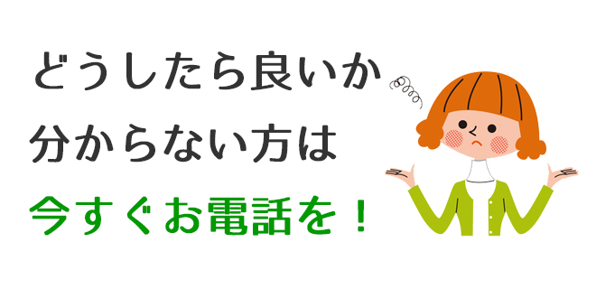 どうしたら良いか分からない方は今すぐお電話を！