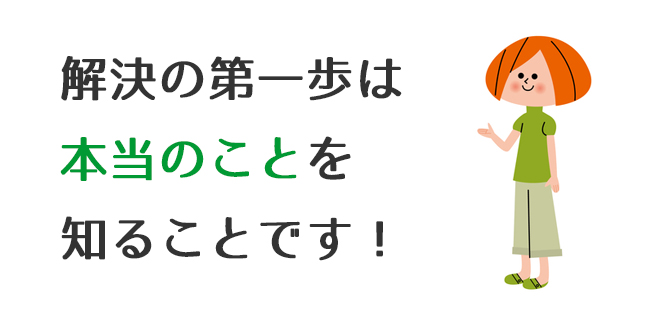 解決の第一歩は本当のことを知ることです