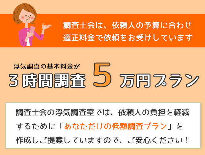 調査士会は依頼人の予算に合わせ適正料金で依頼をお受けしています。3時間調査5万円プラン。調査士会の浮気調査室では依頼人の負担を軽減するために「あなただけの低額調査プラン」を作成しご提案していますのでご安心ください！