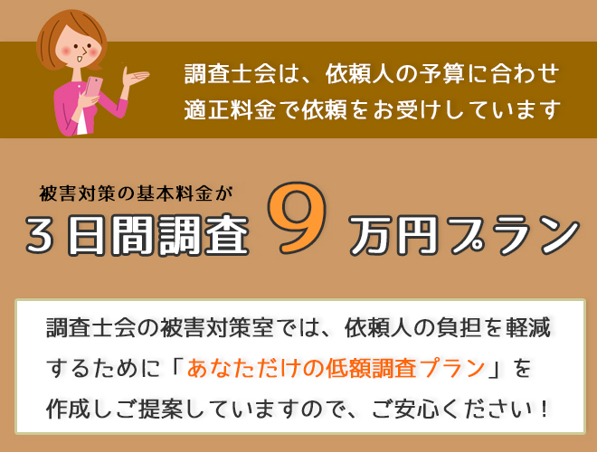 調査士会は依頼人の予算に合わせ適正料金で依頼をお受けしています。被害対策の基本料金が3日間調査９万円プラン。調査士会の被害対策室では依頼人の負担を軽減するために「あなただけの低額調査プラン」を作成しご提案していますのでご安心ください！