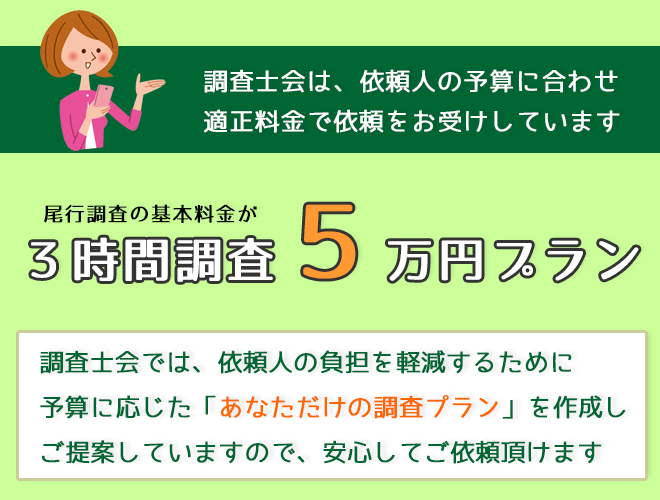 調査士会は依頼人の予算に合わせ適正料金で依頼をお受けしています。興信所調査の基本料金が5日間調査５万円プラン。優良探偵事務所ー調査士会は依頼人の負担を軽減するために「あなただけの低額調査プラン」を作成しご提案していますのでご安心ください！