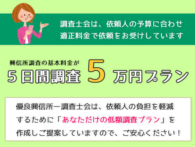 調査士会は依頼人の予算に合わせ適正料金で依頼をお受けしています。興信所調査の基本料金が5日間調査５万円プラン。優良興信所ー調査士会は依頼人の負担を軽減するために「あなただけの低額調査プラン」を作成しご提案していますのでご安心ください！