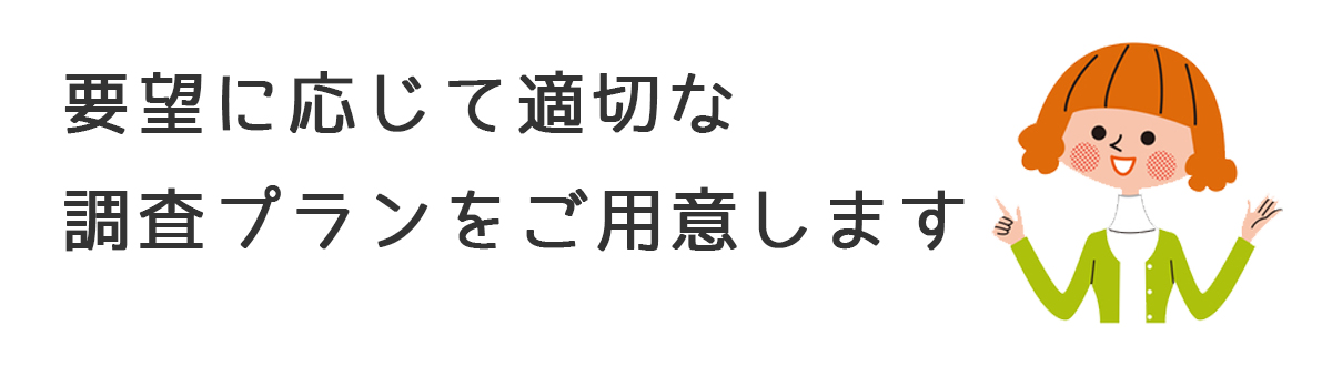 要望に応じて適切な調査プランをご用意します